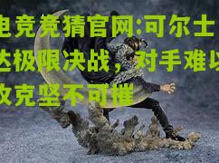 电竞竞猜官网:可尔士达极限决战，对手难以攻克坚不可摧
