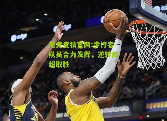 电竞竞猜官网:步行者队员合力发挥，逆转反超取胜