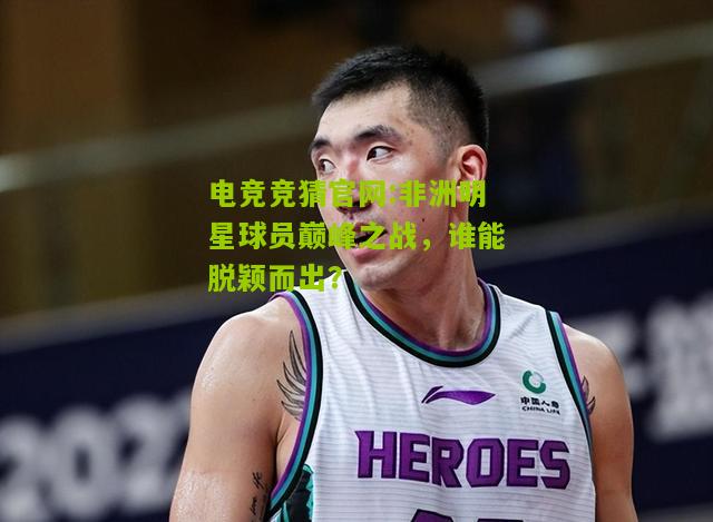 电竞竞猜官网:非洲明星球员巅峰之战，谁能脱颖而出？