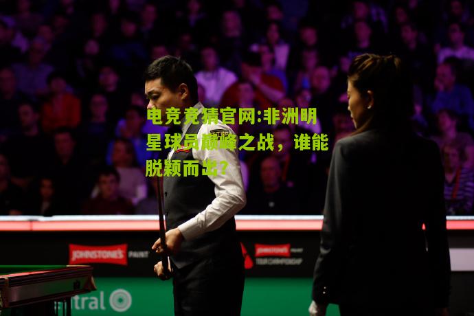 非洲明星球员巅峰之战，谁能脱颖而出？