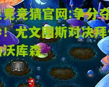 电竞竞猜官网:争分夺秒！尤文图斯对决拜仁勒沃库森