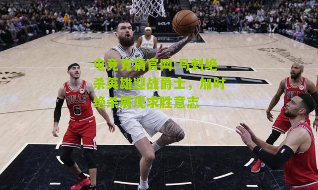 电竞竞猜官网:马刺绝杀英雄迎战爵士，加时绝杀展现求胜意志