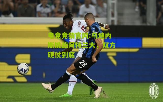 电竞竞猜官网:乌迪内斯挑战阿特兰大，双方硬仗到底