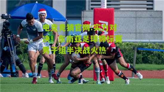 实力对决！东南亚足球锦标赛男子组半决战火热