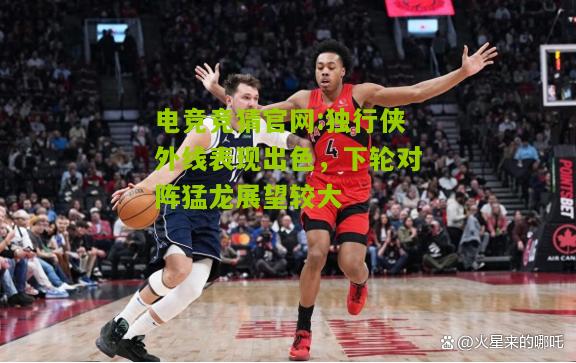 电竞竞猜官网:独行侠外线表现出色，下轮对阵猛龙展望较大
