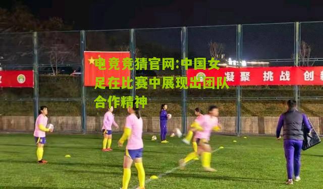 电竞竞猜官网:中国女足在比赛中展现出团队合作精神