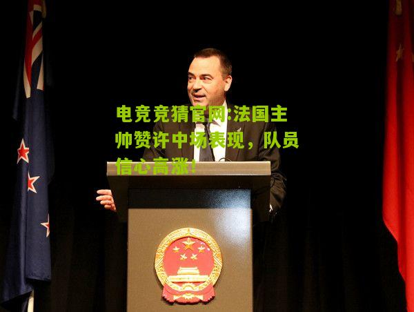 电竞竞猜官网:法国主帅赞许中场表现，队员信心高涨！