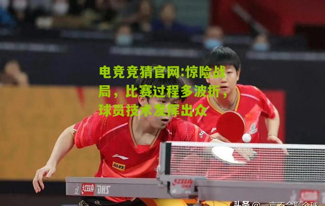 惊险战局，比赛过程多波折，球员技术发挥出众