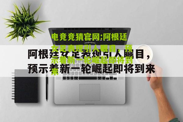 电竞竞猜官网:阿根廷女足表现引人瞩目，预示着新一轮崛起即将到来