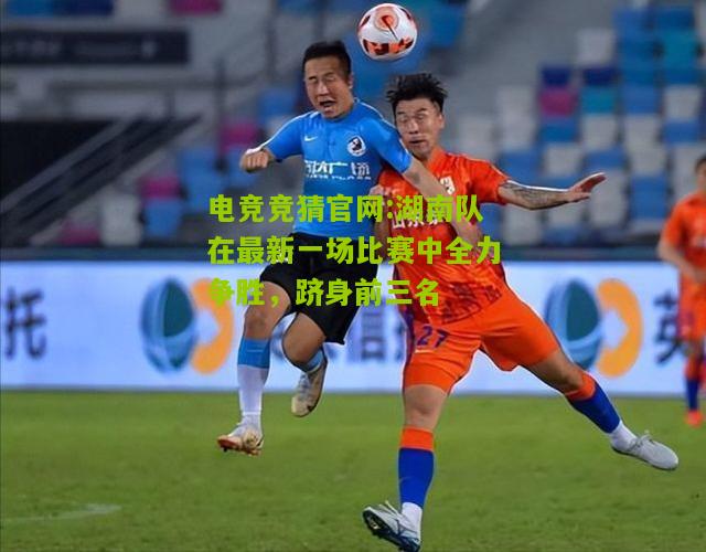 电竞竞猜官网:湖南队在最新一场比赛中全力争胜，跻身前三名