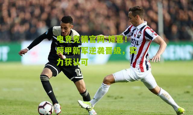 惊喜！荷甲新军逆袭晋级，实力获认可