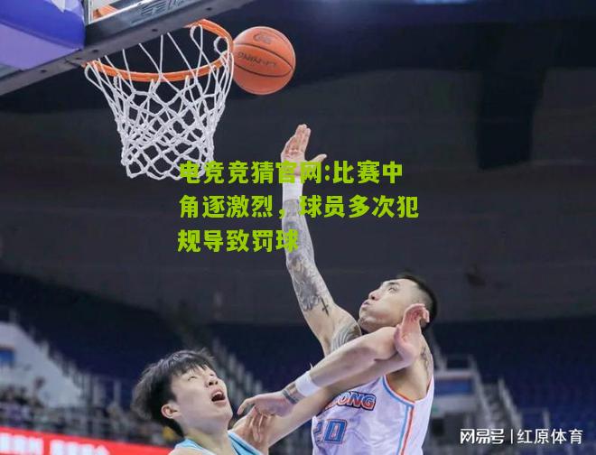 电竞竞猜官网:比赛中角逐激烈，球员多次犯规导致罚球
