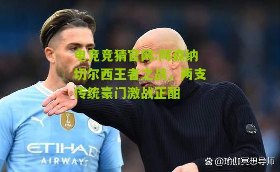 电竞竞猜官网:阿森纳切尔西王者之战，两支传统豪门激战正酣