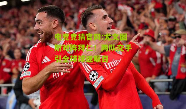 电竞竞猜官网:尤文图斯对阵拜仁！两队交手引全球球迷瞩目