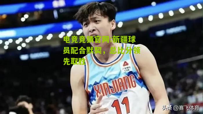 电竞竞猜官网:新疆球员配合默契，总比分领先取胜