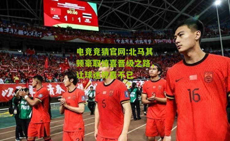 电竞竞猜官网:北马其顿豪取惊喜晋级之路，让球迷惊喜不已