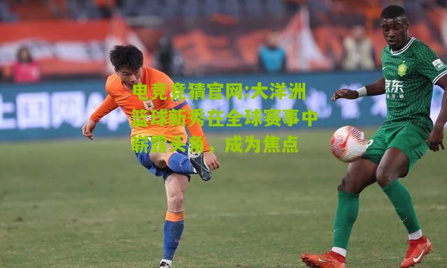 电竞竞猜官网:大洋洲篮球新秀在全球赛事中崭露头角，成为焦点