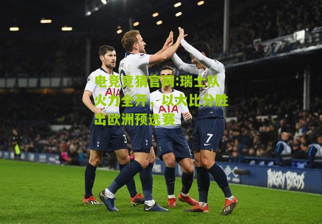 电竞竞猜官网:瑞士队火力全开，以大比分胜出欧洲预选赛
