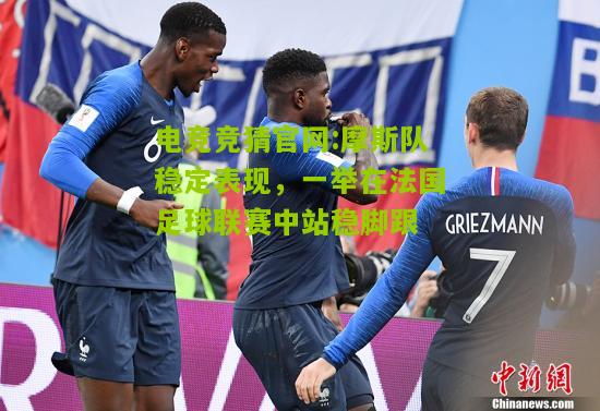 电竞竞猜官网:摩斯队稳定表现，一举在法国足球联赛中站稳脚跟