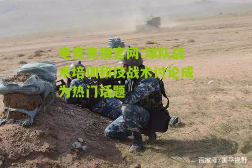 电竞竞猜官网:球队战术培训和技战术讨论成为热门话题