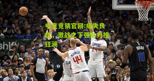 电竞竞猜官网:痛失良机，激战之下强队力挽狂澜