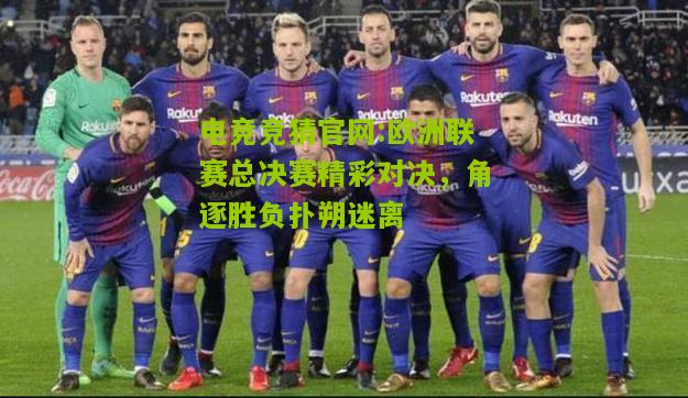 欧洲联赛总决赛精彩对决，角逐胜负扑朔迷离